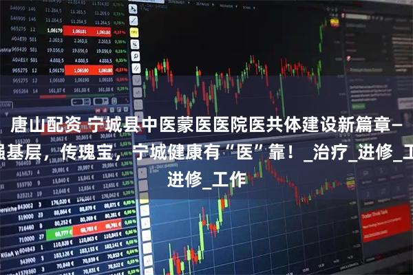 唐山配资 宁城县中医蒙医医院医共体建设新篇章——强基层，传瑰宝，宁城健康有“医”靠！_治疗_进修_工作