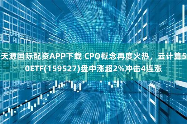 天源国际配资APP下载 CPO概念再度火热，云计算50ETF(159527)盘中涨超2%冲击4连涨