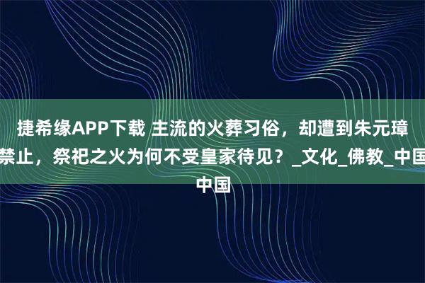 捷希缘APP下载 主流的火葬习俗，却遭到朱元璋禁止，祭祀之火为何不受皇家待见？_文化_佛教_中国