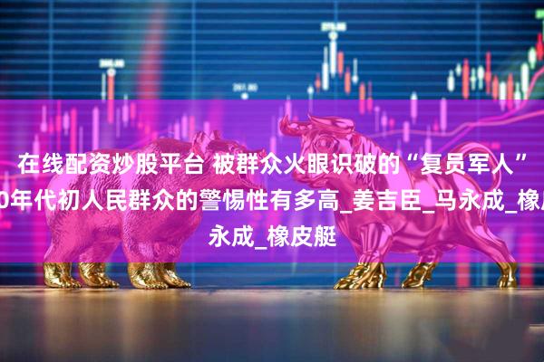 在线配资炒股平台 被群众火眼识破的“复员军人”，50年代初人民群众的警惕性有多高_姜吉臣_马永成_橡皮艇