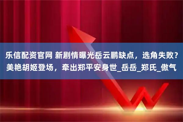 乐信配资官网 新剧情曝光岳云鹏缺点，选角失败？美艳胡姬登场，牵出郑平安身世_岳岳_郑氏_傲气