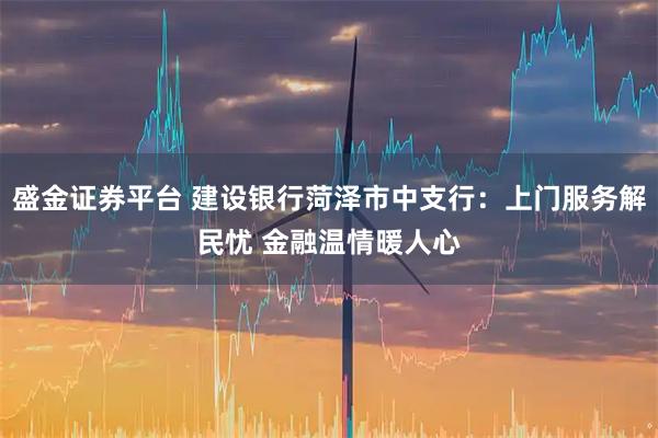 盛金证券平台 建设银行菏泽市中支行：上门服务解民忧 金融温情暖人心