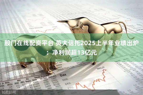 股门在线配资平台 英大信托2025上半年业绩出炉：净利润超13亿元