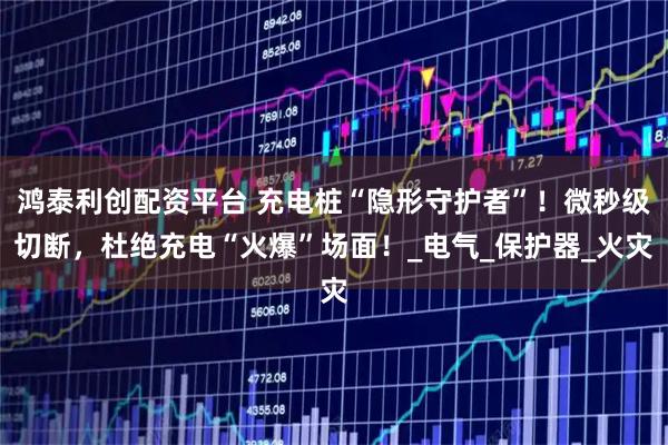 鸿泰利创配资平台 充电桩“隐形守护者”！微秒级切断，杜绝充电“火爆”场面！_电气_保护器_火灾