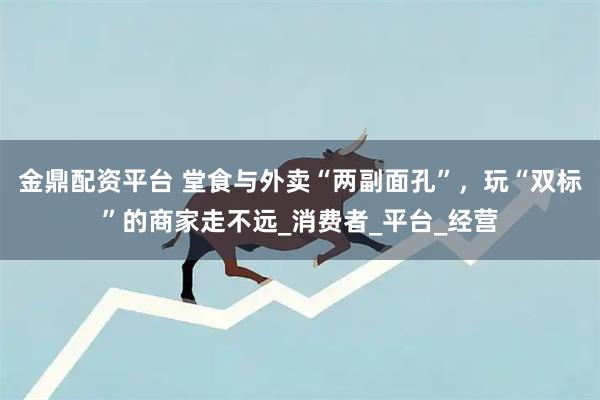 金鼎配资平台 堂食与外卖“两副面孔”，玩“双标”的商家走不远_消费者_平台_经营