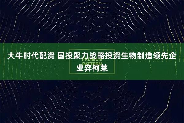 大牛时代配资 国投聚力战略投资生物制造领先企业弈柯莱