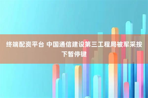 终端配资平台 中国通信建设第三工程局被军采按下暂停键