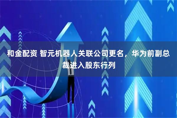 和金配资 智元机器人关联公司更名，华为前副总裁进入股东行列