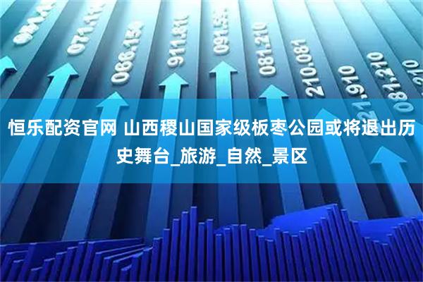 恒乐配资官网 山西稷山国家级板枣公园或将退出历史舞台_旅游_自然_景区