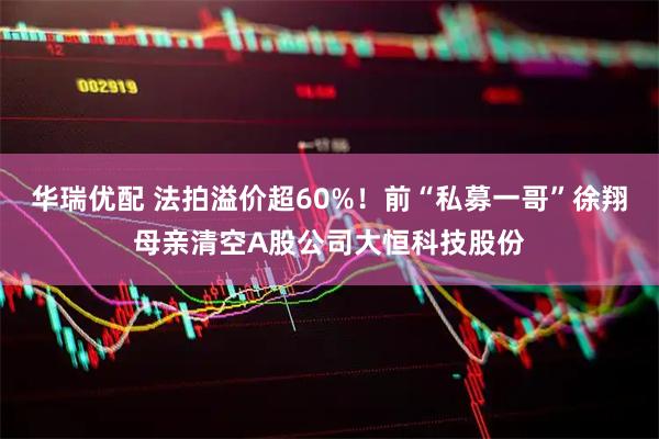华瑞优配 法拍溢价超60%！前“私募一哥”徐翔母亲清空A股公司大恒科技股份