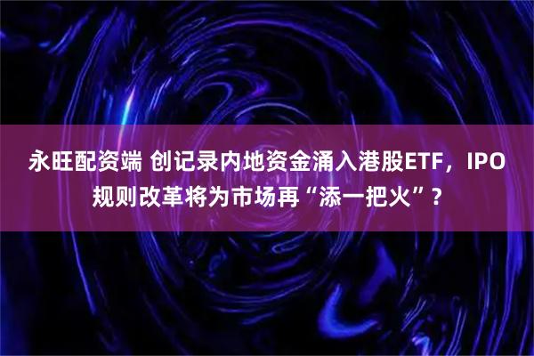 永旺配资端 创记录内地资金涌入港股ETF，IPO规则改革将为市场再“添一把火”？