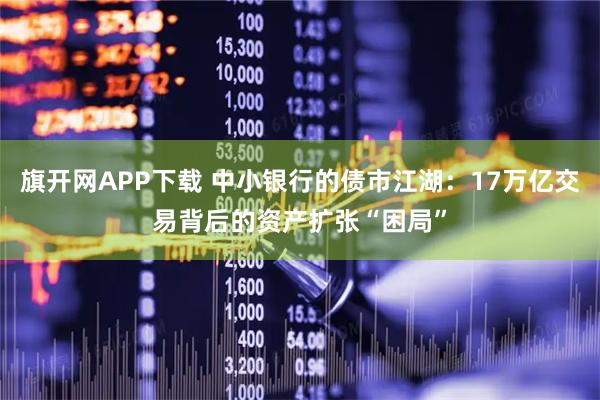 旗开网APP下载 中小银行的债市江湖：17万亿交易背后的资产扩张“困局”