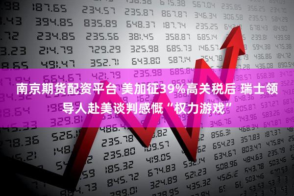 南京期货配资平台 美加征39%高关税后 瑞士领导人赴美谈判感慨“权力游戏”