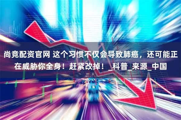 尚竞配资官网 这个习惯不仅会导致肺癌，还可能正在威胁你全身！赶紧改掉！_科普_来源_中国