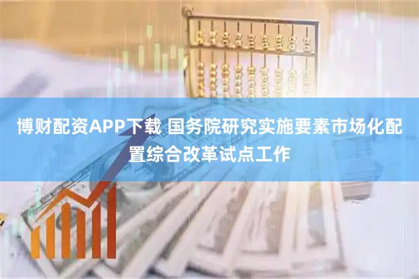 博财配资APP下载 国务院研究实施要素市场化配置综合改革试点工作