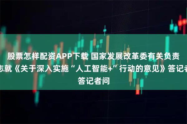 股票怎样配资APP下载 国家发展改革委有关负责同志就《关于深入实施“人工智能+”行动的意见》答记者问