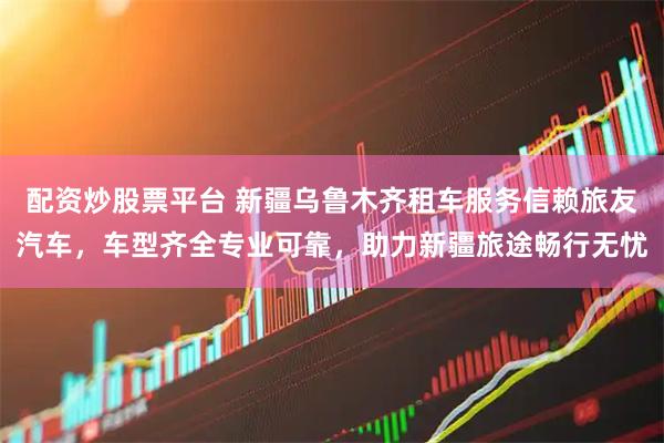 配资炒股票平台 新疆乌鲁木齐租车服务信赖旅友汽车，车型齐全专业可靠，助力新疆旅途畅行无忧